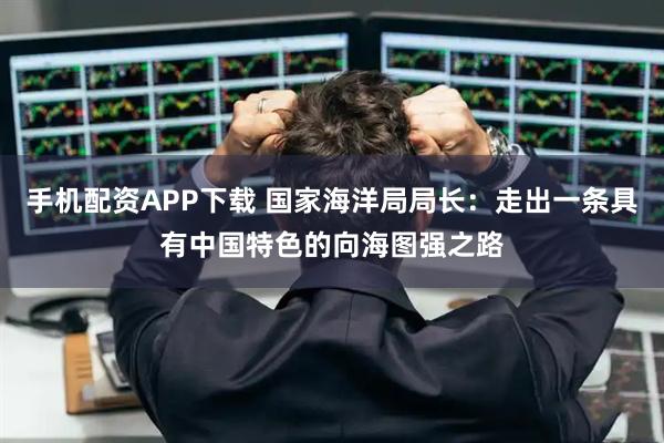手机配资APP下载 国家海洋局局长：走出一条具有中国特色的向海图强之路