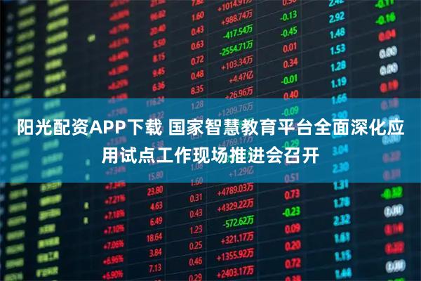 阳光配资APP下载 国家智慧教育平台全面深化应用试点工作现场推进会召开