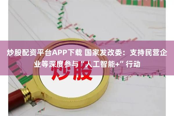 炒股配资平台APP下载 国家发改委：支持民营企业等深度参与“人工智能+”行动