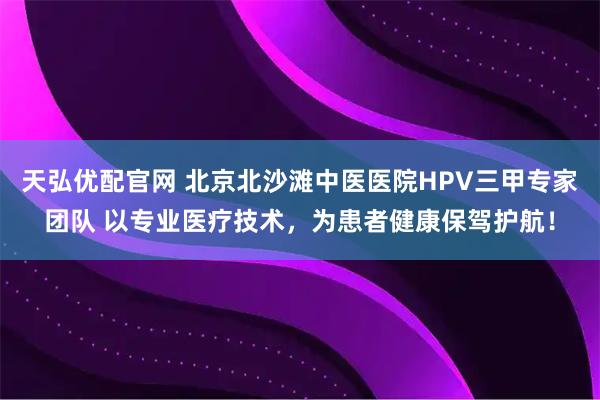 天弘优配官网 北京北沙滩中医医院HPV三甲专家团队 以专业医疗技术，为患者健康保驾护航！