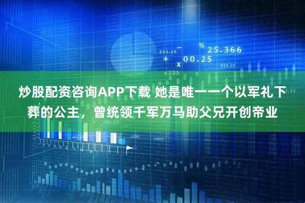 炒股配资咨询APP下载 她是唯一一个以军礼下葬的公主，曾统领千军万马助父兄开创帝业