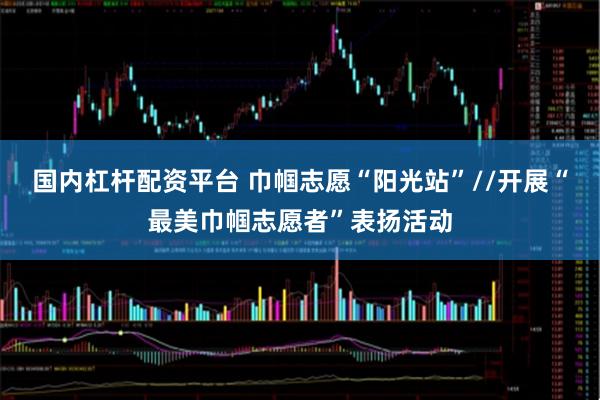 国内杠杆配资平台 巾帼志愿“阳光站”//开展“最美巾帼志愿者”表扬活动