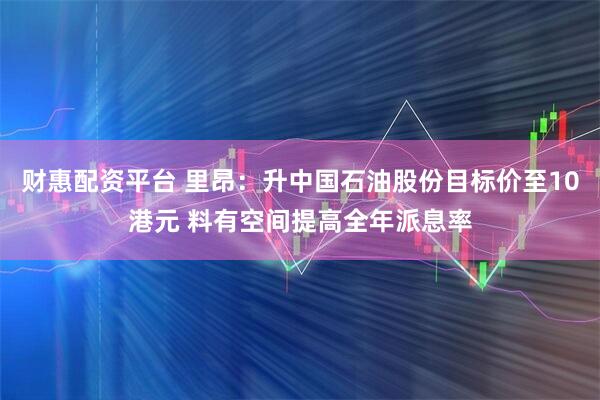 财惠配资平台 里昂：升中国石油股份目标价至10港元 料有空间提高全年派息率
