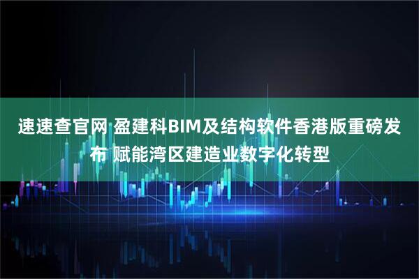 速速查官网 盈建科BIM及结构软件香港版重磅发布 赋能湾区建造业数字化转型