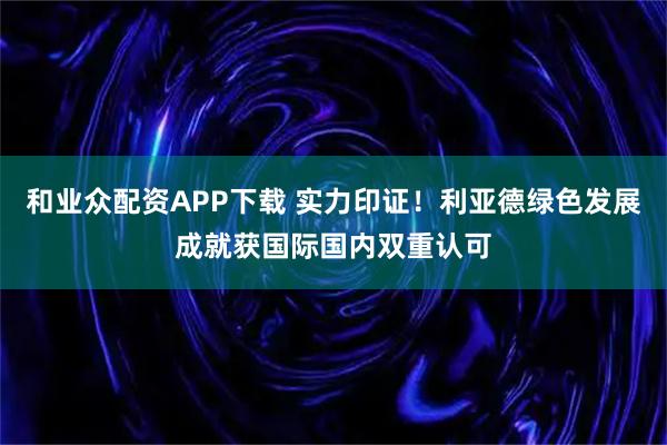 和业众配资APP下载 实力印证！利亚德绿色发展成就获国际国内双重认可