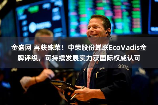 金盛网 再获殊荣！中荣股份蝉联EcoVadis金牌评级，可持续发展实力获国际权威认可