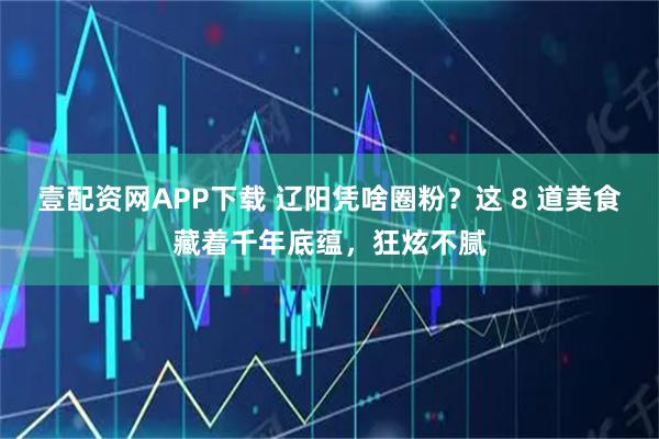 壹配资网APP下载 辽阳凭啥圈粉？这 8 道美食藏着千年底蕴，狂炫不腻