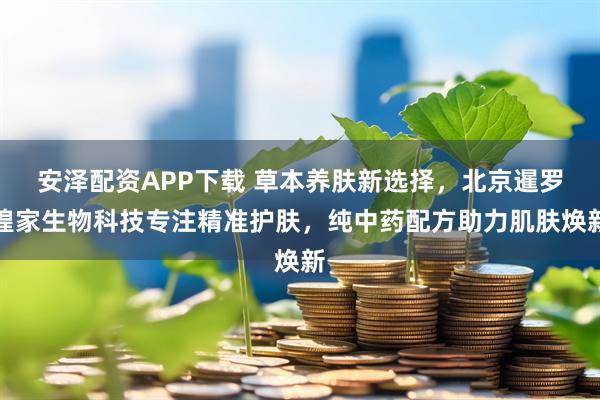 安泽配资APP下载 草本养肤新选择，北京暹罗瑝家生物科技专注精准护肤，纯中药配方助力肌肤焕新