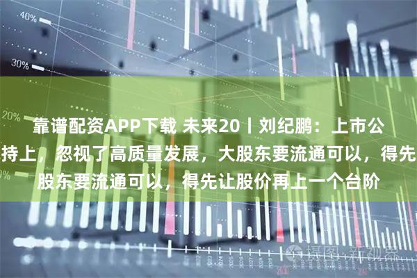 靠谱配资APP下载 未来20丨刘纪鹏:上市公司不要把精力放在减持上,忽视了高质量发展,大股东要流通可以,得先让股价再上一个台阶