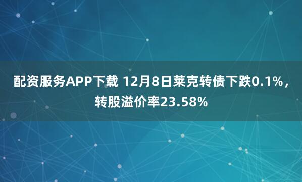 配资服务APP下载 12月8日莱克转债下跌0.1%，转股溢价率23.58%