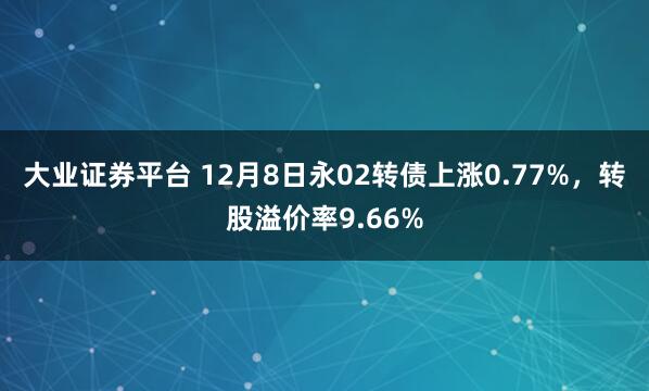 大业证券平台 12月8日永02转债上涨0.77%，转股溢价率9.66%