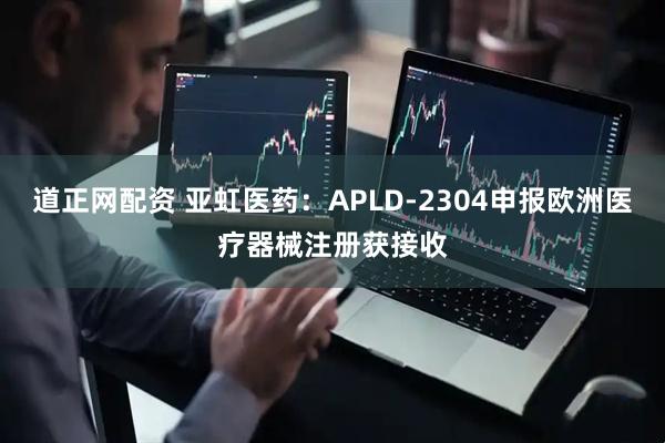 道正网配资 亚虹医药：APLD-2304申报欧洲医疗器械注册获接收