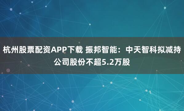 杭州股票配资APP下载 振邦智能：中天智科拟减持公司股份不超5.2万股