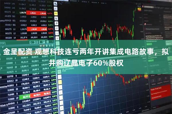 金呈配资 观想科技连亏两年开讲集成电路故事，拟并购辽晶电子60%股权