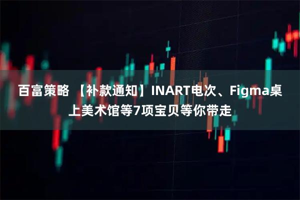 百富策略 【补款通知】INART电次、Figma桌上美术馆等7项宝贝等你带走