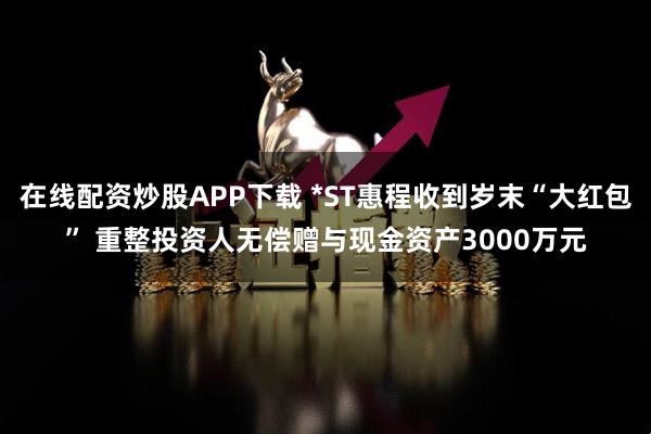 在线配资炒股APP下载 *ST惠程收到岁末“大红包” 重整投资人无偿赠与现金资产3000万元