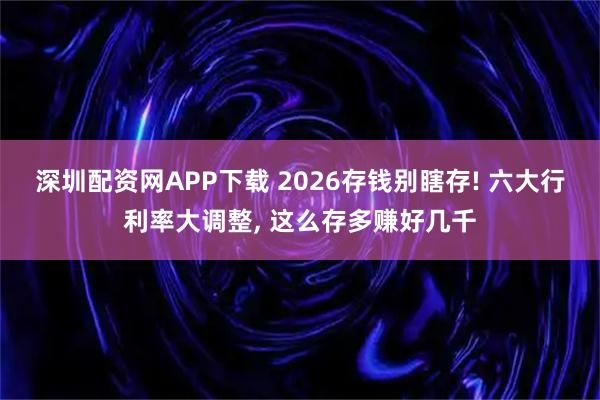 深圳配资网APP下载 2026存钱别瞎存! 六大行利率大调整, 这么存多赚好几千