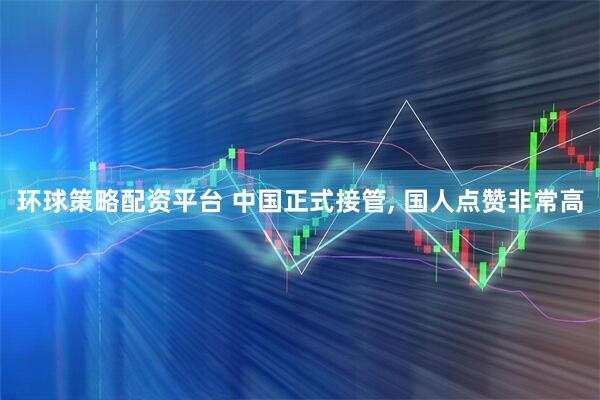 环球策略配资平台 中国正式接管, 国人点赞非常高