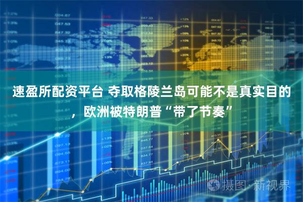 速盈所配资平台 夺取格陵兰岛可能不是真实目的，欧洲被特朗普“带了节奏”