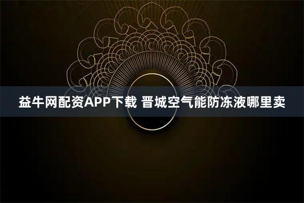 益牛网配资APP下载 晋城空气能防冻液哪里卖