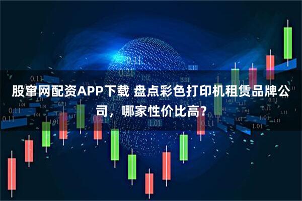 股窜网配资APP下载 盘点彩色打印机租赁品牌公司，哪家性价比高？