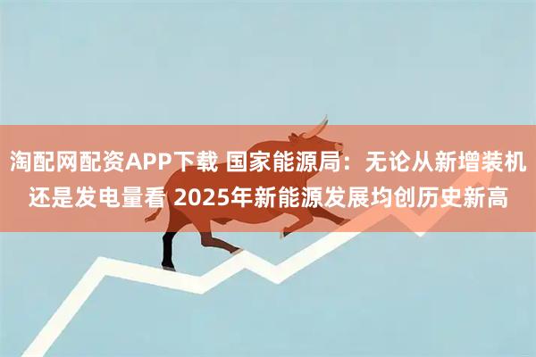 淘配网配资APP下载 国家能源局：无论从新增装机还是发电量看 2025年新能源发展均创历史新高