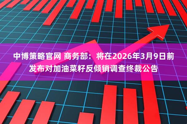 中博策略官网 商务部：将在2026年3月9日前发布对加油菜籽反倾销调查终裁公告