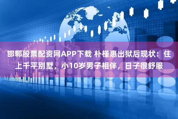 邯郸股票配资网APP下载 朴槿惠出狱后现状：住上千平别墅，小10岁男子相伴，日子很舒服