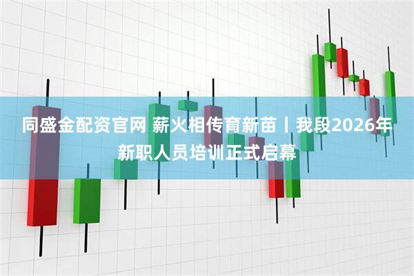 同盛金配资官网 薪火相传育新苗丨我段2026年新职人员培训正式启幕