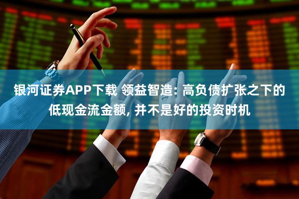 银河证券APP下载 领益智造: 高负债扩张之下的低现金流金额, 并不是好的投资时机