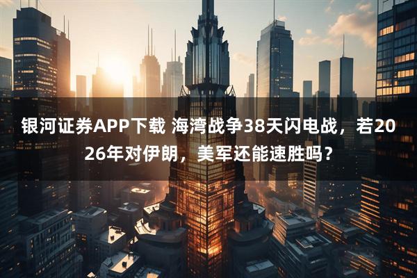 银河证券APP下载 海湾战争38天闪电战，若2026年对伊朗，美军还能速胜吗？