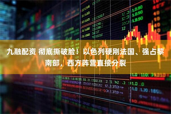九融配资 彻底撕破脸！以色列硬刚法国、强占黎南部，西方阵营直接分裂