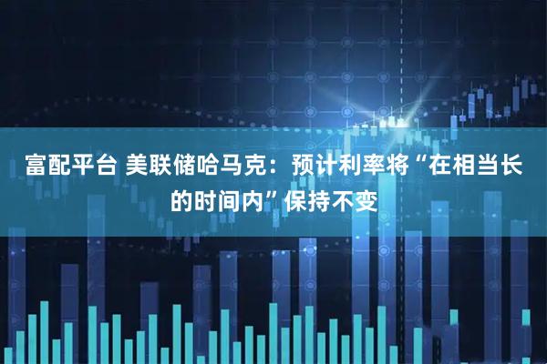 富配平台 美联储哈马克：预计利率将“在相当长的时间内”保持不变