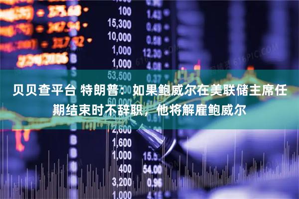 贝贝查平台 特朗普：如果鲍威尔在美联储主席任期结束时不辞职，他将解雇鲍威尔