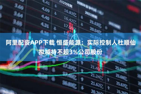 阿里配资APP下载 恒盛能源：实际控制人杜顺仙拟减持不超3%公司股份