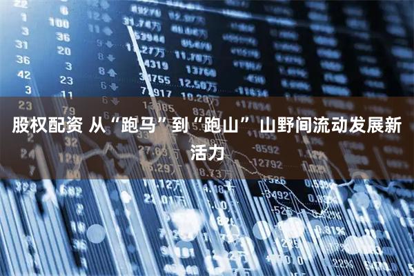 股权配资 从“跑马”到“跑山” 山野间流动发展新活力