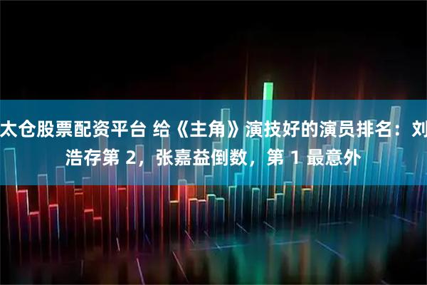 太仓股票配资平台 给《主角》演技好的演员排名：刘浩存第 2，张嘉益倒数，第 1 最意外