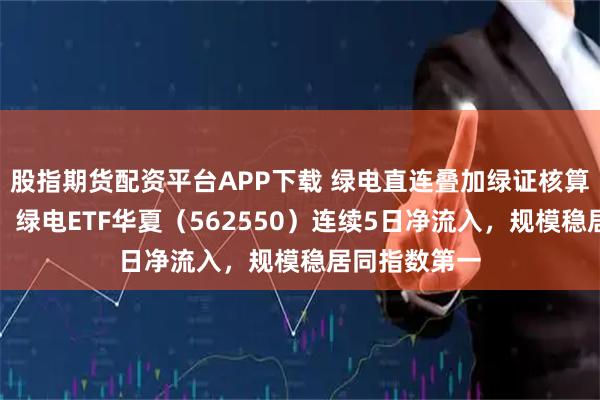 股指期货配资平台APP下载 绿电直连叠加绿证核算扩大基本盘，绿电ETF华夏（562550）连续5日净流入，规模稳居同指数第一
