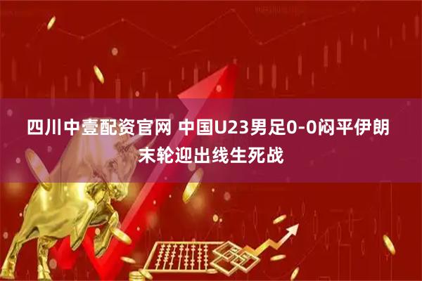 四川中壹配资官网 中国U23男足0-0闷平伊朗 末轮迎出线生死战