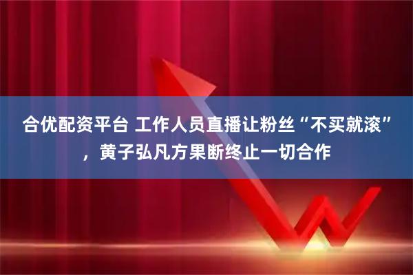 合优配资平台 工作人员直播让粉丝“不买就滚”,黄子弘凡方果断终止一切合作