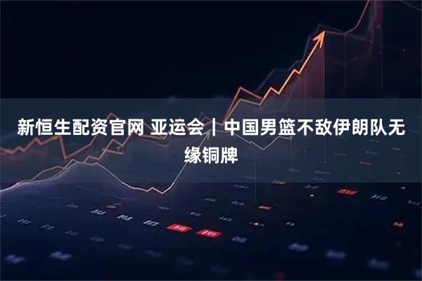 新恒生配资官网 亚运会｜中国男篮不敌伊朗队无缘铜牌