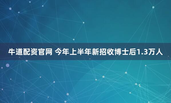牛道配资官网 今年上半年新招收博士后1.3万人