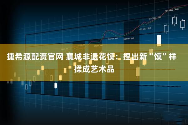 捷希源配资官网 襄城非遗花馍：捏出新“馍”样  揉成艺术品