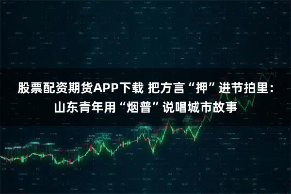 股票配资期货APP下载 把方言“押”进节拍里：山东青年用“烟普”说唱城市故事