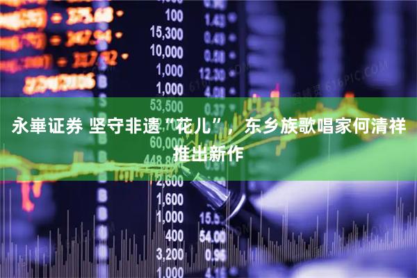 永崋证券 坚守非遗“花儿”，东乡族歌唱家何清祥推出新作