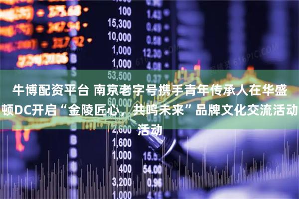 牛博配资平台 南京老字号携手青年传承人在华盛顿DC开启“金陵匠心，共鸣未来”品牌文化交流活动